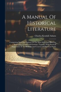 A Manual Of Historical Literature: Comprising Brief Descriptions Of The Most Important Histories In English, French And German, Together With Practical Suggestions As To Methods And Courses Of Historical Study