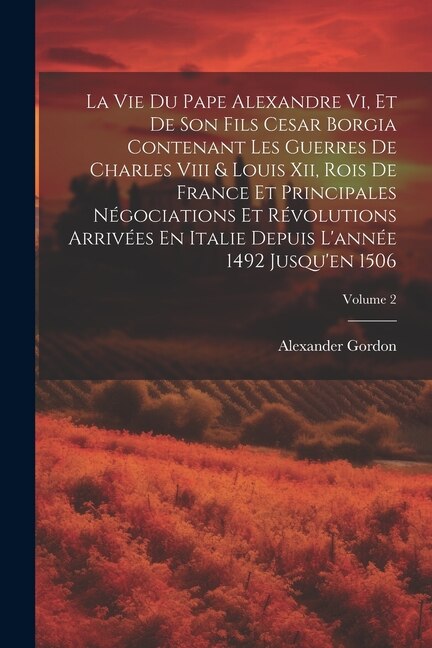 Couverture_La Vie Du Pape Alexandre Vi, Et De Son Fils Cesar Borgia Contenant Les Guerres De Charles Viii & Louis Xii, Rois De France Et Principales Négociations Et Révolutions Arrivées En Italie Depuis L'année 1492 Jusqu'en 1506; Volume 2