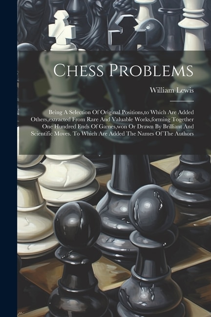 Chess Problems: Being A Selection Of Original Positions, to Which Are Added Others, extracted From Rare And Valuable Works, forming Together One Hundred Ends Of Games, won Or Drawn By Brilliant And Scientific Moves. To Which Are Added The Names Of The Authors