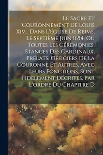 Front cover_Le Sacre Et Couronnement De Louis Xiv... Dans L'église De Reims, Le Septième Juin 1654, Où Toutes Les Cérémonies, Stances Des Cardinaux, Prélats, Officiers De La Couronne Et Autres, Avec Leurs Fonctions, Sont Fidèlement Décrites, Par L'ordre Du Chapitre D