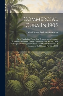 Commercial Cuba In 1905: Area, Population, Production, Transportation Systems, Revenues, Industries, Foreign Commerce, And Recent Tariff And Reciprocity Arrangements From The Monthly Summary Of Commerce And Finance For May, 1905