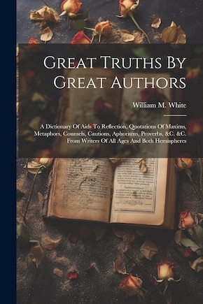 Great Truths By Great Authors: A Dictionary Of Aids To Reflection, Quotations Of Maxims, Metaphors, Counsels, Cautions, Aphorisms, Proverbs, &c. &c. From Writers Of All Ages And Both Hemispheres