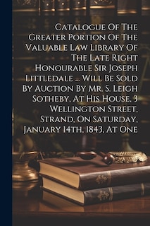 Front cover_Catalogue Of The Greater Portion Of The Valuable Law Library Of The Late Right Honourable Sir Joseph Littledale ... Will Be Sold By Auction By Mr. S. Leigh Sotheby, At His House, 3 Wellington Street, Strand, On Saturday, January 14th, 1843, At One