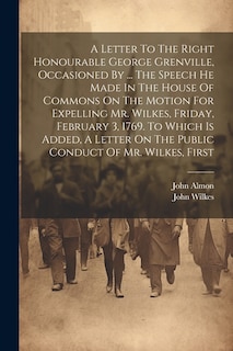 A Letter To The Right Honourable George Grenville, Occasioned By ... The Speech He Made In The House Of Commons On The Motion For Expelling Mr. Wilkes, Friday, February 3, 1769. To Which Is Added, A Letter On The Public Conduct Of Mr. Wilkes, First