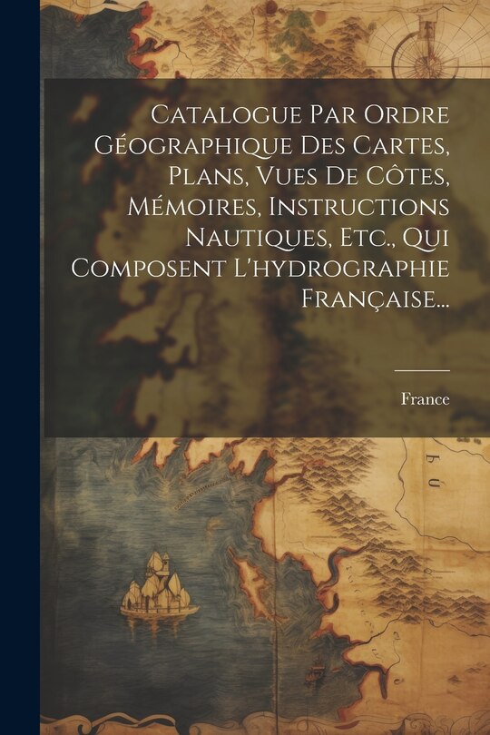 Couverture_Catalogue Par Ordre Géographique Des Cartes, Plans, Vues De Côtes, Mémoires, Instructions Nautiques, Etc., Qui Composent L'hydrographie Française...