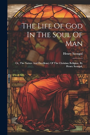 The Life Of God In The Soul Of Man: Or, The Nature And Excellency Of The Christian Religion. By Henry Scougal,