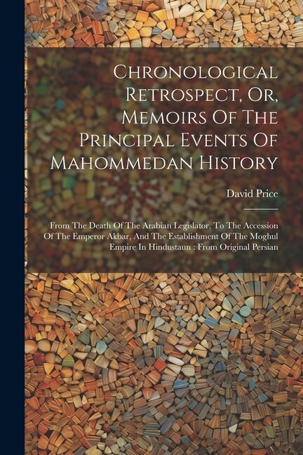 Chronological Retrospect, Or, Memoirs Of The Principal Events Of Mahommedan History: From The Death Of The Arabian Legislator, To The Accession Of The Emperor Akbar, And The Establishment Of The Moghul Empire In Hindustaun: From Original Persian