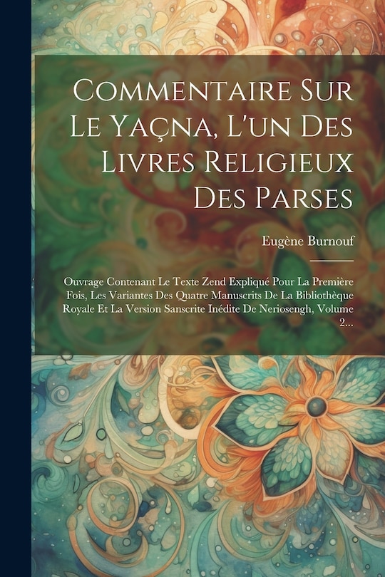 Commentaire Sur Le Yaçna, L'un Des Livres Religieux Des Parses: Ouvrage Contenant Le Texte Zend Expliqué Pour La Première Fois, Les Variantes Des Quatre Manuscrits De La Bibliothèque Royale Et La Version Sanscrite Inédite De Neriosengh, Volume 2...