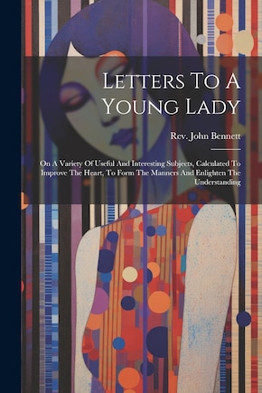 Letters To A Young Lady: On A Variety Of Useful And Interesting Subjects, Calculated To Improve The Heart, To Form The Manners And Enlighten The Understanding