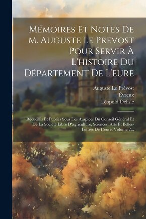 Mémoires Et Notes De M. Auguste Le Prevost Pour Servir À L'histoire Du Département De L'eure: Recueillis Et Publiés Sous Les Auspices Du Conseil Général Et De La Société Libre D'agriculture, Sciences, Arts Et Belles-lettres De L'eure, Volume 2...