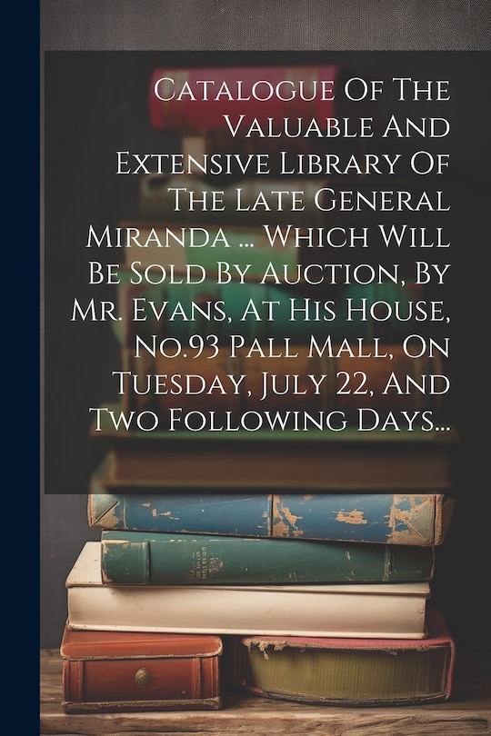 Front cover_Catalogue Of The Valuable And Extensive Library Of The Late General Miranda ... Which Will Be Sold By Auction, By Mr. Evans, At His House, No.93 Pall Mall, On Tuesday, July 22, And Two Following Days...