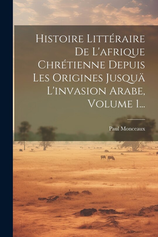 Front cover_Histoire Littéraire De L'afrique Chrétienne Depuis Les Origines Jusquä L'invasion Arabe, Volume 1...