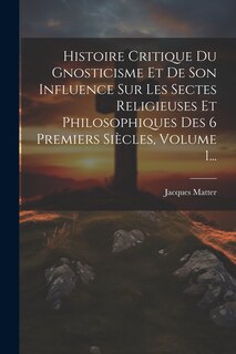 Front cover_Histoire Critique Du Gnosticisme Et De Son Influence Sur Les Sectes Religieuses Et Philosophiques Des 6 Premiers Siècles, Volume 1...