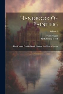 Handbook Of Painting: The German, Flemish, Dutch, Spanish, And French Schools; Volume 2