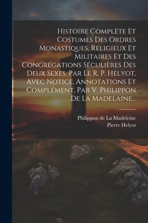 Front cover_Histoire Complète Et Costumes Des Ordres Monastiques, Religieux Et Militaires Et Des Congrégations Séculières Des Deux Sexes, Par Le R. P. Hélyot, Avec Notice, Annotations Et Complément, Par V. Philippon De La Madelaine...