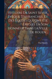 Couverture_Histoire De Saint Sever, Évêque D'avranches, Et Des Églises Qui Ont Été Érigées En Son Honneur Dans La Ville De Rouen...
