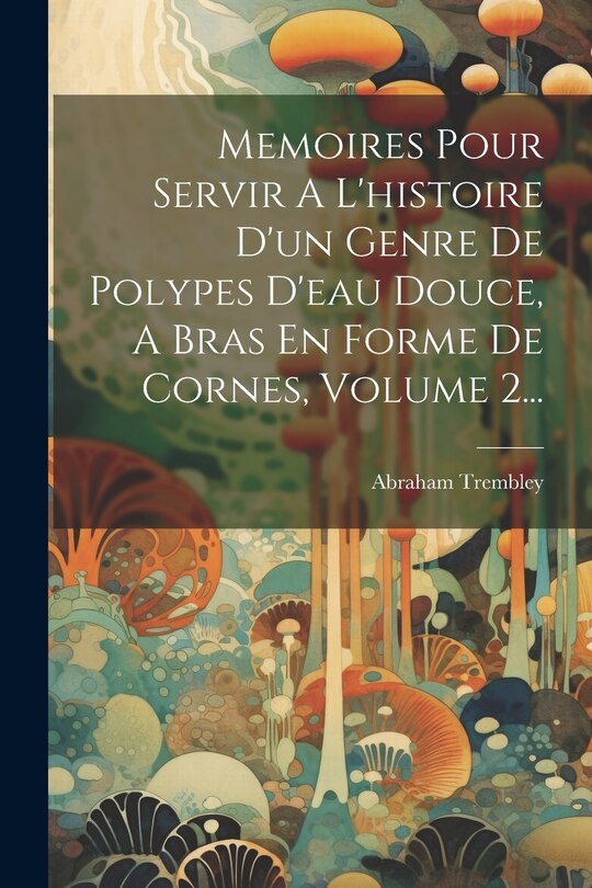 Couverture_Memoires Pour Servir A L'histoire D'un Genre De Polypes D'eau Douce, A Bras En Forme De Cornes, Volume 2...