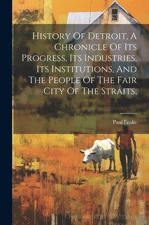 History Of Detroit, A Chronicle Of Its Progress, Its Industries, Its Institutions, And The People Of The Fair City Of The Straits,