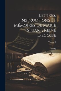 Lettres, Instructions Et Mémoires De Marie Stuart, Reine D'écosse; Volume 5