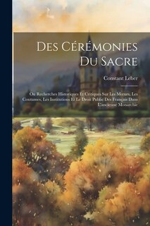 Des Cérémonies Du Sacre: Ou Recherches Historiques Et Critiques Sur Les Moeurs, Les Coutumes, Les Institutions Et Le Droit Public Des Français Dans L'ancienne Monarchie