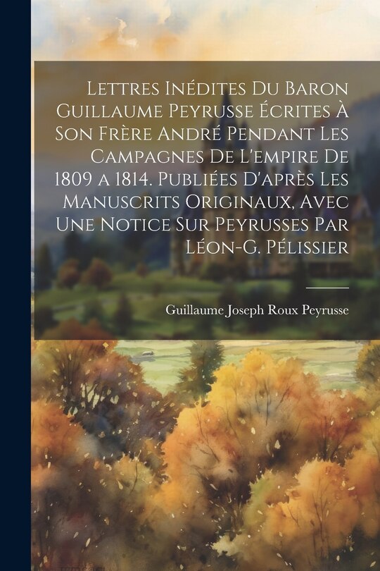 Front cover_Lettres Inédites Du Baron Guillaume Peyrusse Écrites À Son Frère André Pendant Les Campagnes De L'empire De 1809 a 1814. Publiées D'après Les Manuscrits Originaux, Avec Une Notice Sur Peyrusses Par Léon-G. Pélissier