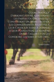 Front cover_Cours Pratique D'arboriculture, Contenant Les Parties Ou Organes Qui Constituent Un Arbre Fruitier, Les Connaissances Relatives À Leur Choix, Les Soins À Donner À Leur Plantation, La Manière De Les Tailler Et De Les Conduire, Les Semis Et Les Diff...