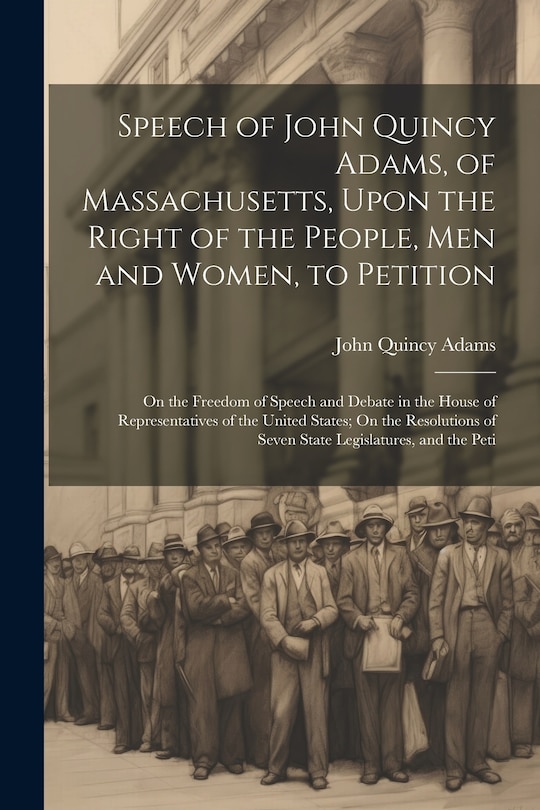 Front cover_Speech of John Quincy Adams, of Massachusetts, Upon the Right of the People, Men and Women, to Petition; On the Freedom of Speech and Debate in the House of Representatives of the United States; On the Resolutions of Seven State Legislatures, and the Peti