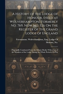 A History of the Lodge of Honour, (Held at Wolverhampton) Formerly No. 769, Now No. 526 On the Register of the Grand Lodge of England: (Principally Condensed From the Minute Books) With a List of the Members of the Lodge During the Whole Period of Its Exi