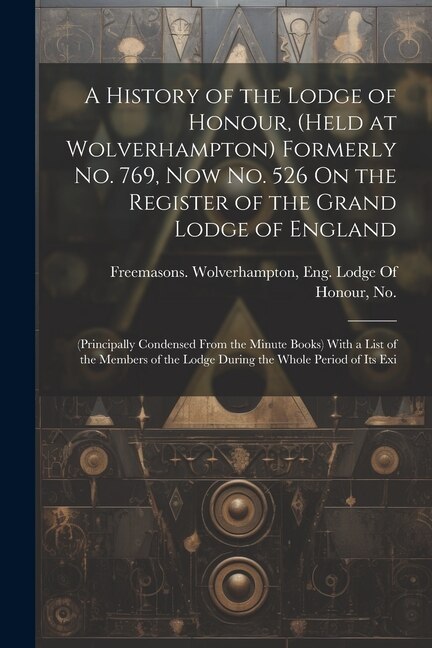 A History of the Lodge of Honour, (Held at Wolverhampton) Formerly No. 769, Now No. 526 On the Register of the Grand Lodge of England: (Principally Condensed From the Minute Books) With a List of the Members of the Lodge During the Whole Period of Its Exi