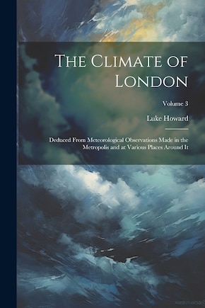 The Climate of London: Deduced From Meteorological Observations Made in the Metropolis and at Various Places Around It; Volume 3