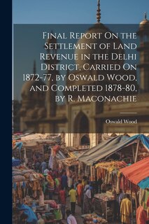 Couverture_Final Report On the Settlement of Land Revenue in the Delhi District, Carried On 1872-77, by Oswald Wood, and Completed 1878-80, by R. Maconachie