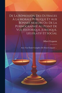 Front cover_De La Répression Des Outrages À La Morale Publique Et Aux Bonnes Moeurs Ou De La Pornographie Au Point De Vue Historique, Juridique, Législatif Et Social