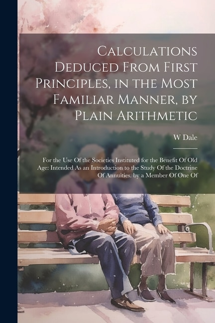 Calculations Deduced From First Principles, in the Most Familiar Manner, by Plain Arithmetic: For the Use Of the Societies Instituted for the Benefit Of Old Age: Intended As an Introduction to the Study Of the Doctrine Of Annuities. by a Member Of One Of