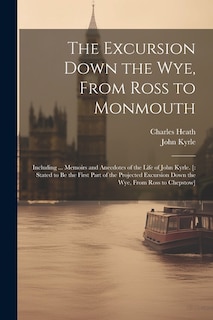 The Excursion Down the Wye, From Ross to Monmouth: Including ... Memoirs and Anecdotes of the Life of John Kyrle. [: Stated to Be the First Part of the Projected Excursion Down the Wye, From Ross to Chepstow]