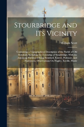 Stourbridge and Its Vicinity: Containing a Topographical Description of the Parish of Old Swinford, Including the Township of Stourbridge; With the Adjoining Parishes of King Swinford, Kinver, Pedmore, and Halesowen; Observations On Hagley, Enville, Himle