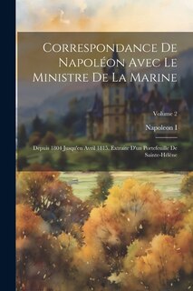 Correspondance De Napoléon Avec Le Ministre De La Marine: Depuis 1804 Jusqu'en Avril 1815. Extraite D'un Portefeuille De Sainte-Hélène; Volume 2