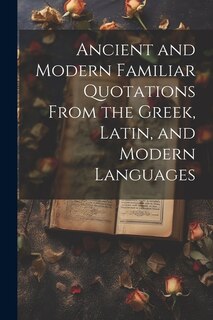 Ancient and Modern Familiar Quotations From the Greek, Latin, and Modern Languages