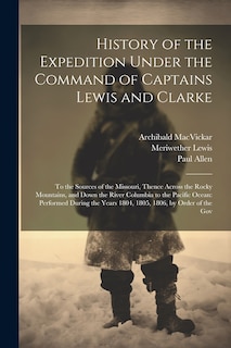 History of the Expedition Under the Command of Captains Lewis and Clarke: To the Sources of the Missouri, Thence Across the Rocky Mountains, and Down the River Columbia to the Pacific Ocean: Performed During the Years 1804, 1805, 1806, by Order of the Gov