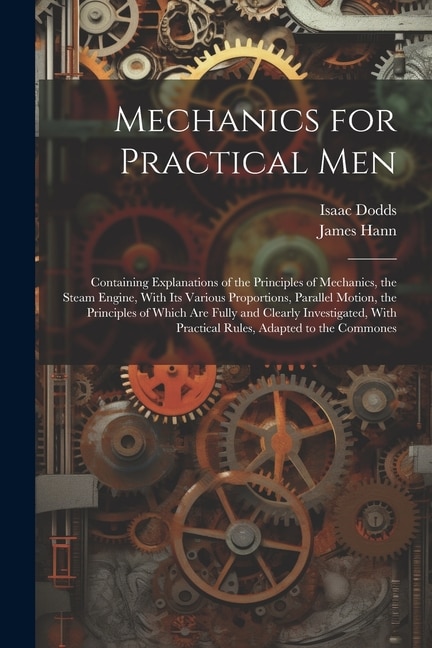 Mechanics for Practical Men: Containing Explanations of the Principles of Mechanics, the Steam Engine, With Its Various Proportions, Parallel Motion, the Principles of Which Are Fully and Clearly Investigated, With Practical Rules, Adapted to the Commones