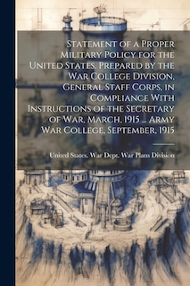 Statement of a Proper Military Policy for the United States. Prepared by the War College Division, General Staff Corps, in Compliance With Instructions of the Secretary of War, March, 1915 ... Army War College, September, 1915