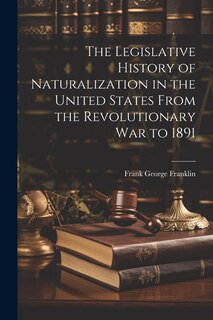 Front cover_The Legislative History of Naturalization in the United States From the Revolutionary War to 1891
