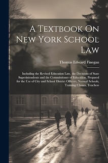 A Textbook On New York School Law: Including the Revised Education Law, the Decisions of State Superintendents and the Commissioner of Education, Prepared for the Use of City and School District Officers, Normal Schools, Training Classes, Teachers
