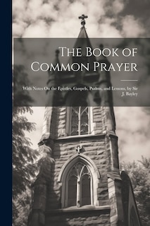 The Book of Common Prayer: With Notes On the Epistles, Gospels, Psalms, and Lessons, by Sir J. Bayley