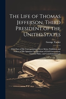 The Life of Thomas Jefferson, Third President of the United States: With Parts of His Correspondence Never Before Published, and Notices of His Opinions On Questions of Civil Government, National Policy, and Constitutional Law