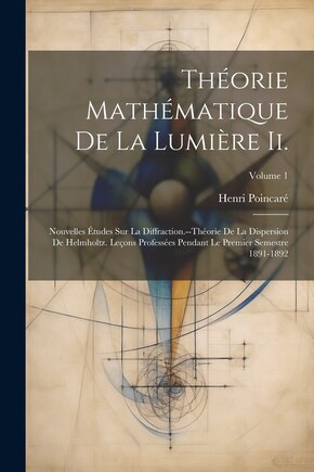 Théorie Mathématique De La Lumière Ii.: Nouvelles Études Sur La Diffraction.--Théorie De La Dispersion De Helmholtz. Leçons Professées Pendant Le Premier Semestre 1891-1892; Volume 1