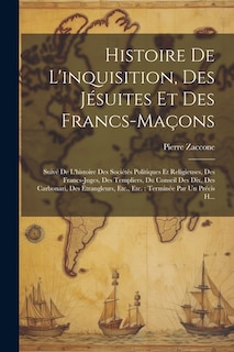 Histoire De L'inquisition, Des Jésuites Et Des Francs-Maçons: Suivé De L'histoire Des Sociétés Politiques Et Religieuses, Des Francs-Juges, Des Templiers, Du Conseil Des Dix, Des Carbonari, Des Étrangleurs, Etc., Etc.: Terminée Par Un Précis H...