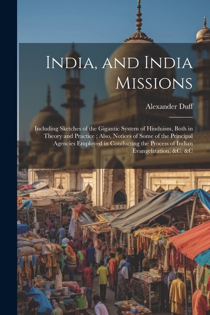 India, and India Missions: Including Sketches of the Gigantic System of Hinduism, Both in Theory and Practice; Also, Notices of Some of the Principal Agencies Employed in Conducting the Process of Indian Evangelization, &c. &c