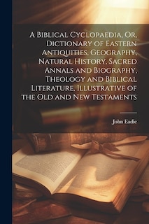 A Biblical Cyclopaedia, Or, Dictionary of Eastern Antiquities, Geography, Natural History, Sacred Annals and Biography, Theology and Biblical Literature, Illustrative of the Old and New Testaments