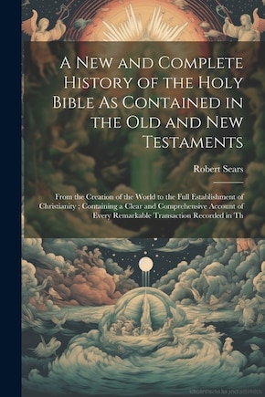 A New and Complete History of the Holy Bible As Contained in the Old and New Testaments: From the Creation of the World to the Full Establishment of Christianity; Containing a Clear and Comprehensive Account of Every Remarkable Transaction Recorded in Th