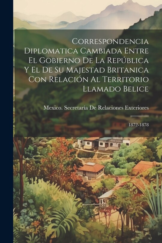 Front cover_Correspondencia Diplomatica Cambiada Entre El Gobierno De La República Y El De Su Majestad Britanica Con Relación Al Territorio Llamado Belice